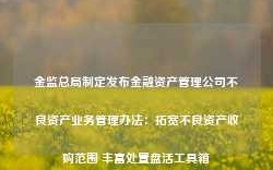 金监总局制定发布金融资产管理公司不良资产业务管理办法：拓宽不良资产收购范围 丰富处置盘活工具箱