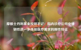 摩根士丹利基金投研手记：院内诊疗公司业绩韧性进一步体现医疗需求的刚性特征