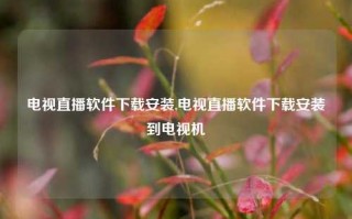 电视直播软件下载安装,电视直播软件下载安装到电视机