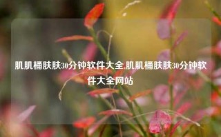 肌肌桶肤肤30分钟软件大全,肌肌桶肤肤30分钟软件大全网站