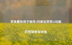 苹果最快将于明年3月推出带有AI功能的智能居家设备