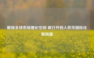 解锁全球市场增长空间 银行开创人民币国际化新局面