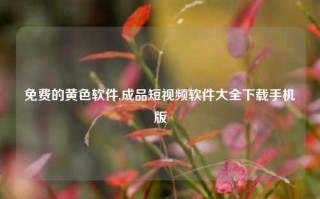 免费的黄色软件,成品短视频软件大全下载手机版