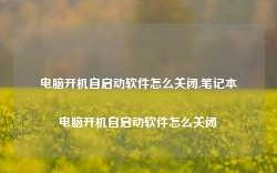 电脑开机自启动软件怎么关闭,笔记本电脑开机自启动软件怎么关闭