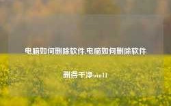 电脑如何删除软件,电脑如何删除软件删得干净win11