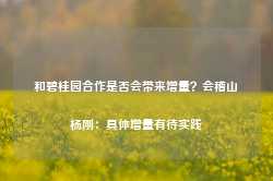 和碧桂园合作是否会带来增量？会稽山杨刚：具体增量有待实践-第1张图片-国津软件-十年只做一个产品!IT--系统,B--系统,IT--,ITIL！