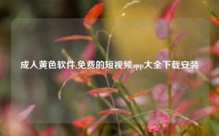 成人黄色软件,免费的短视频app大全下载安装