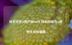 快手可灵AI用户超360万 核心功能为AI视频生成和编辑