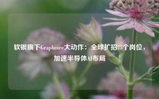 软银旗下Graphcore大动作：全球扩招75个岗位，加速半导体AI布局