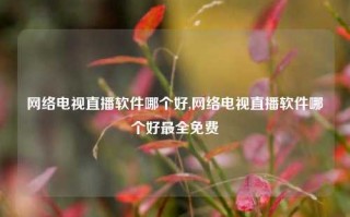 网络电视直播软件哪个好,网络电视直播软件哪个好最全免费