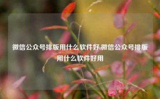 微信公众号排版用什么软件好,微信公众号排版用什么软件好用