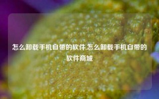 怎么卸载手机自带的软件,怎么卸载手机自带的软件商城