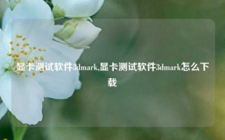 显卡测试软件3dmark,显卡测试软件3dmark怎么下载