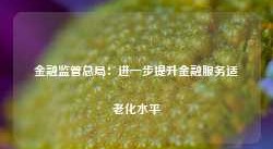 金融监管总局：进一步提升金融服务适老化水平