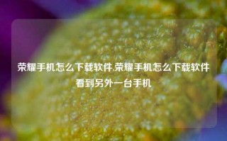 荣耀手机怎么下载软件,荣耀手机怎么下载软件看到另外一台手机