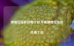 清理垃圾软件哪个好,平板清理垃圾软件哪个好