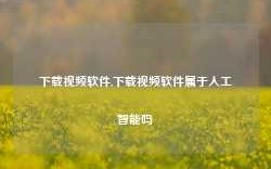 下载视频软件,下载视频软件属于人工智能吗