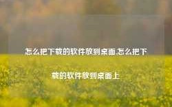 怎么把下载的软件放到桌面,怎么把下载的软件放到桌面上