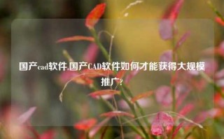 国产cad软件,国产CAD软件如何才能获得大规模推广?