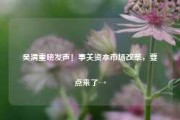 吴清重磅发声！事关资本市场改革，要点来了→